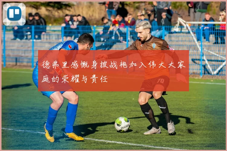 德弗里感慨身披战袍加入伟大大家庭的荣耀与责任