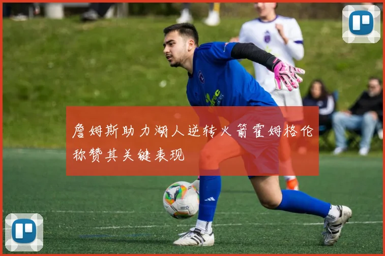 詹姆斯助力湖人逆转火箭霍姆格伦称赞其关键表现