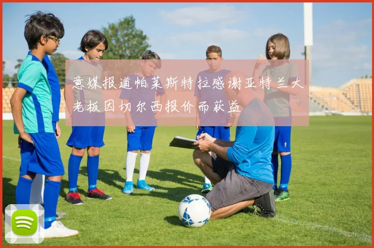 意媒报道帕莱斯特拉感谢亚特兰大老板因切尔西报价而获益