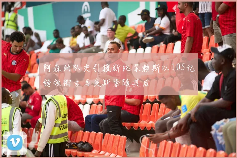 阿森纳队史引援新纪录赖斯以105亿镑领衔吉马良斯紧随其后