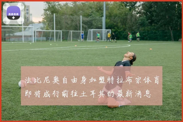 法比尼奥自由身加盟特拉布宗体育即将成行前往土耳其的最新消息