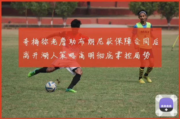 夸梅称老詹助布朗尼获保障合同后离开湖人策略高明彻底掌控局势