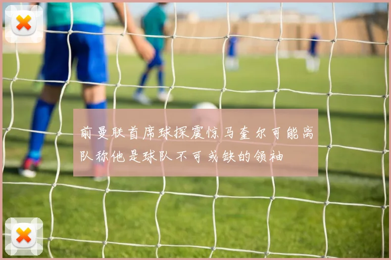 前曼联首席球探震惊马奎尔可能离队称他是球队不可或缺的领袖