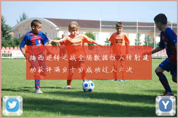 梅西逆转之战全场数据惊人传射建功获评满分十分成功过人六次