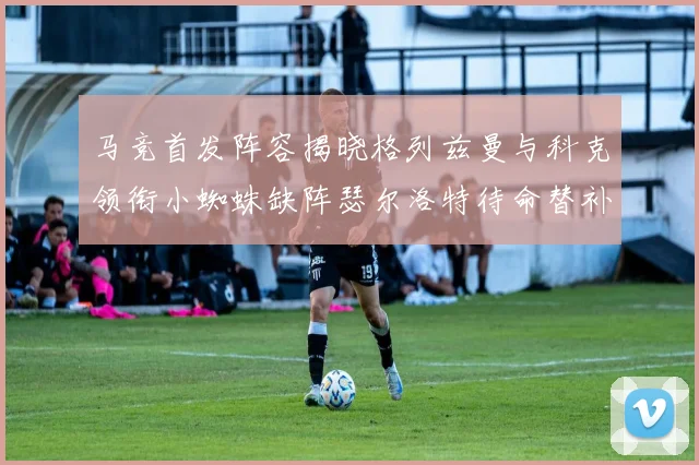 马竞首发阵容揭晓格列兹曼与科克领衔小蜘蛛缺阵瑟尔洛特待命替补
