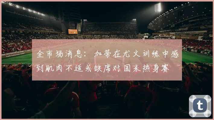 全市场消息：加蒂在尤文训练中感到肌肉不适或缺席对国米热身赛