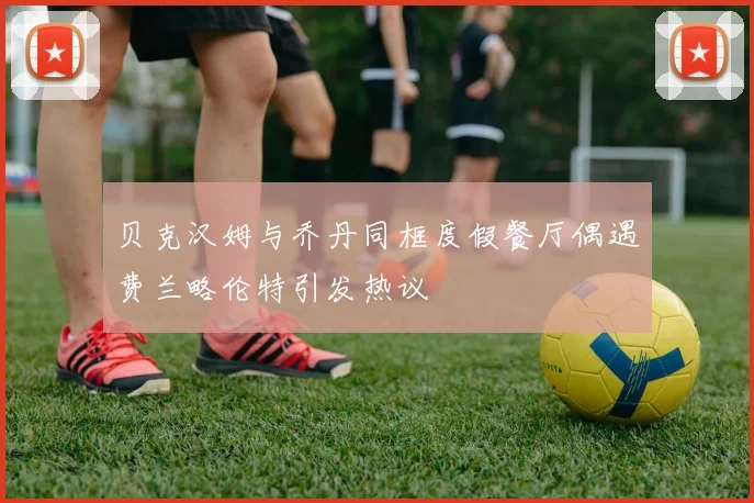 贝克汉姆与乔丹同框度假餐厅偶遇费兰略伦特引发热议