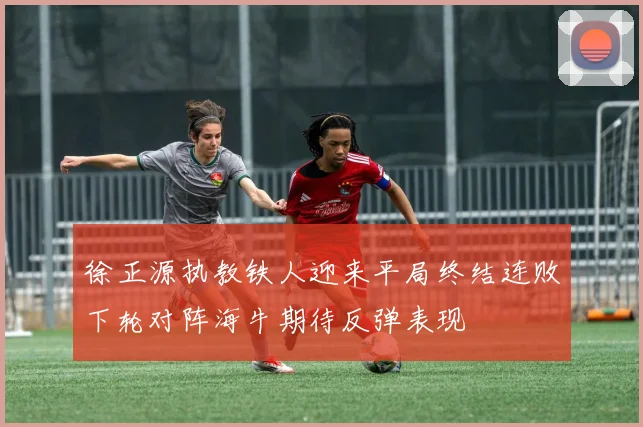 徐正源执教铁人迎来平局终结连败下轮对阵海牛期待反弹表现