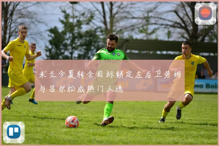 米兰今夏转会目标锁定左后卫劳姆与吕尔松成热门人选