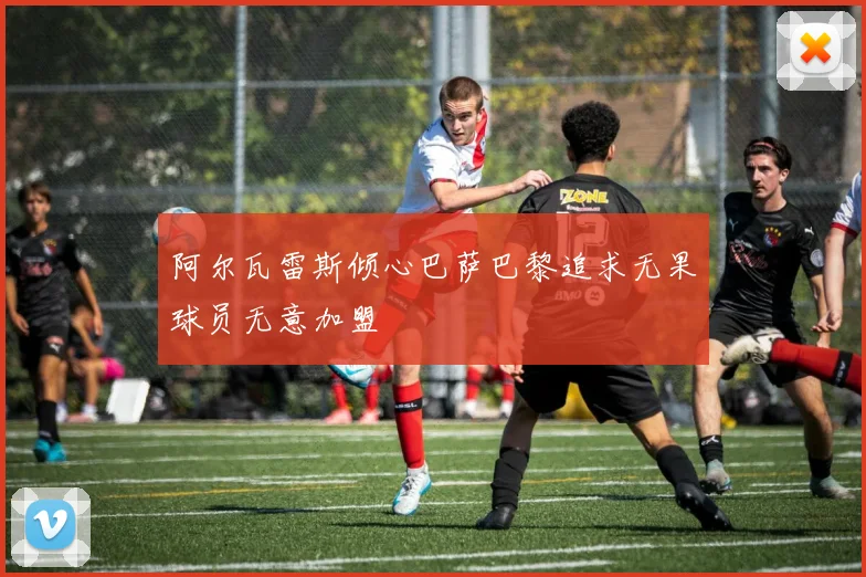阿尔瓦雷斯倾心巴萨巴黎追求无果球员无意加盟