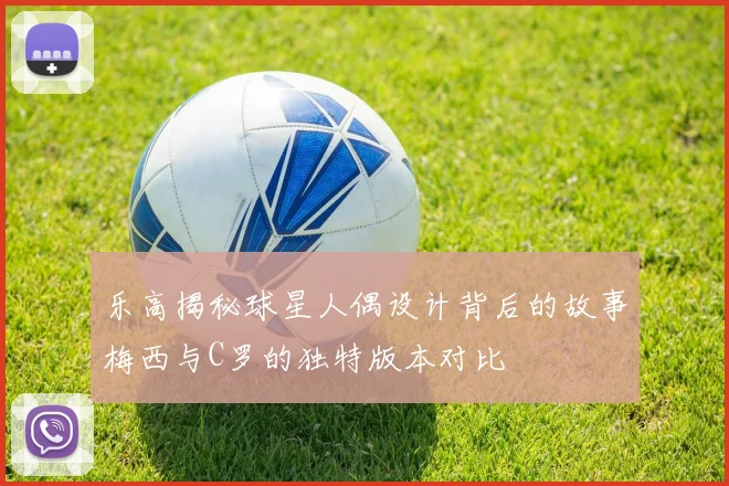 乐高揭秘球星人偶设计背后的故事梅西与C罗的独特版本对比
