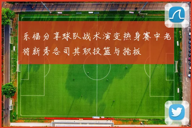 乐福分享球队战术演变热身赛中老将新秀各司其职投篮与抢板