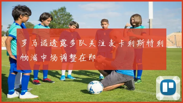 罗马诺透露多队关注麦卡利斯特利物浦中场调整在即