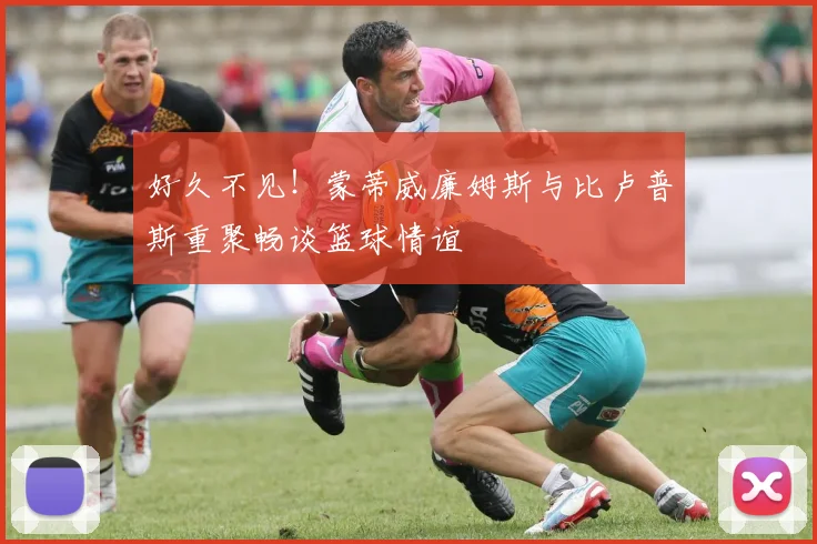 好久不见！蒙蒂威廉姆斯与比卢普斯重聚畅谈篮球情谊