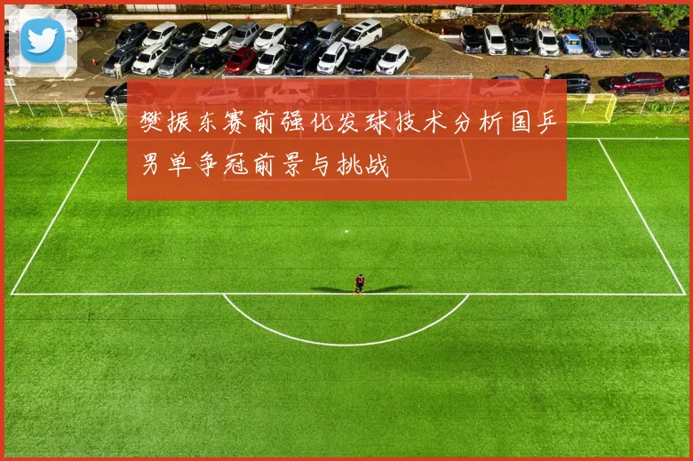 樊振东赛前强化发球技术分析国乒男单争冠前景与挑战