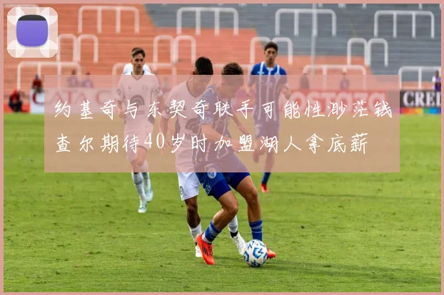 约基奇与东契奇联手可能性渺茫钱查尔期待40岁时加盟湖人拿底薪