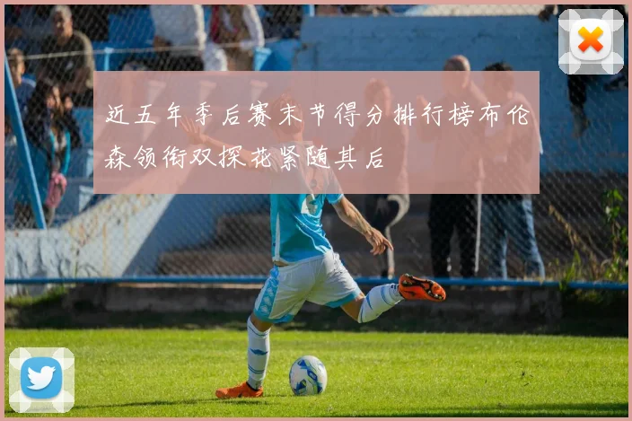 近五年季后赛末节得分排行榜布伦森领衔双探花紧随其后